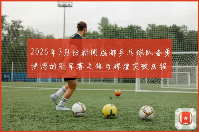 2026年3月份新闻成都乒乓球队奋勇拼搏的冠军赛之路与辉煌突破历程全景回顾