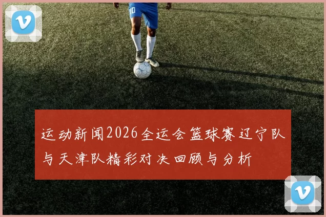 运动新闻2026全运会篮球赛辽宁队与天津队精彩对决回顾与分析